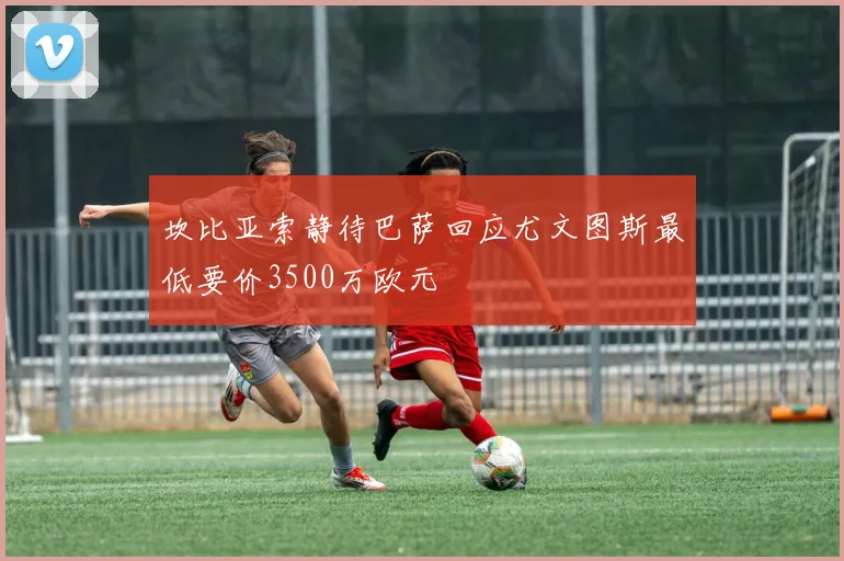 坎比亚索静待巴萨回应尤文图斯最低要价3500万欧元
