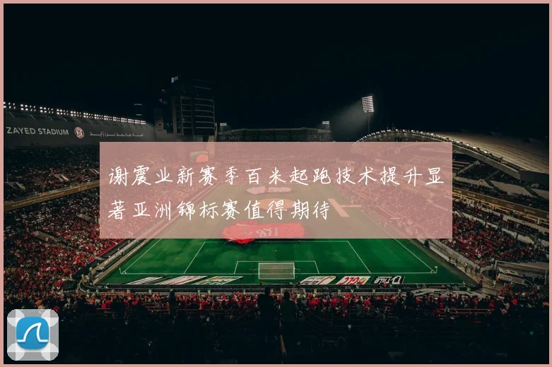 谢震业新赛季百米起跑技术提升显著亚洲锦标赛值得期待
