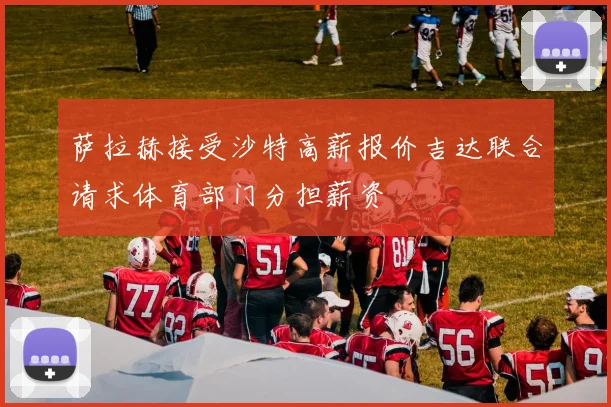 萨拉赫接受沙特高薪报价吉达联合请求体育部门分担薪资