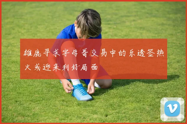 雄鹿寻求字母哥交易中的乐透签热火或迎来利好局面