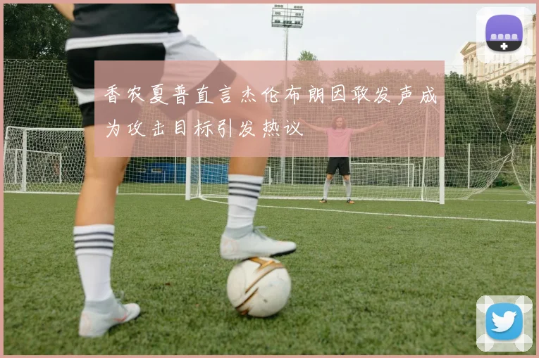 香农夏普直言杰伦布朗因敢发声成为攻击目标引发热议