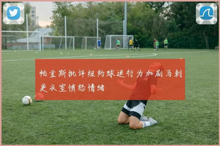 帕金斯批评纽约球迷行为加剧马刺更衣室愤怒情绪