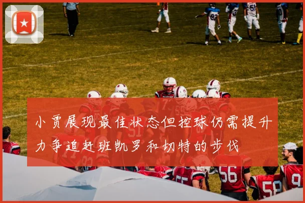 小贾展现最佳状态但控球仍需提升力争追赶班凯罗和切特的步伐