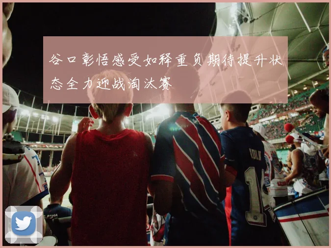 谷口彰悟感受如释重负期待提升状态全力迎战淘汰赛