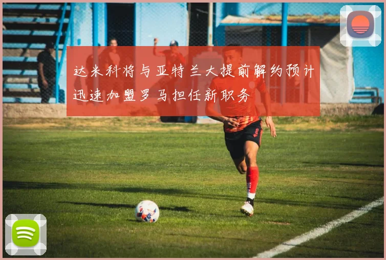 达米科将与亚特兰大提前解约预计迅速加盟罗马担任新职务