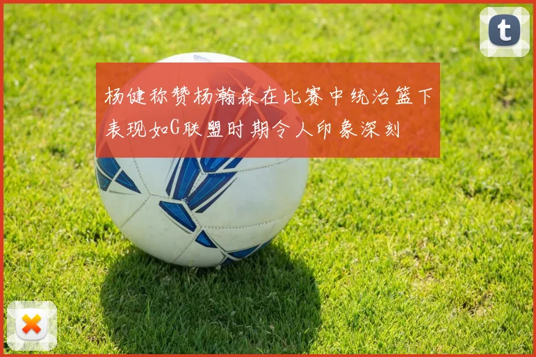杨健称赞杨瀚森在比赛中统治篮下表现如G联盟时期令人印象深刻