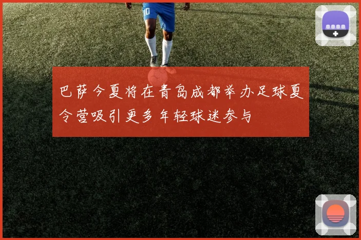 巴萨今夏将在青岛成都举办足球夏令营吸引更多年轻球迷参与