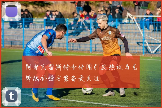 阿尔瓦雷斯转会传闻引发热议马竞锋线补强方案备受关注