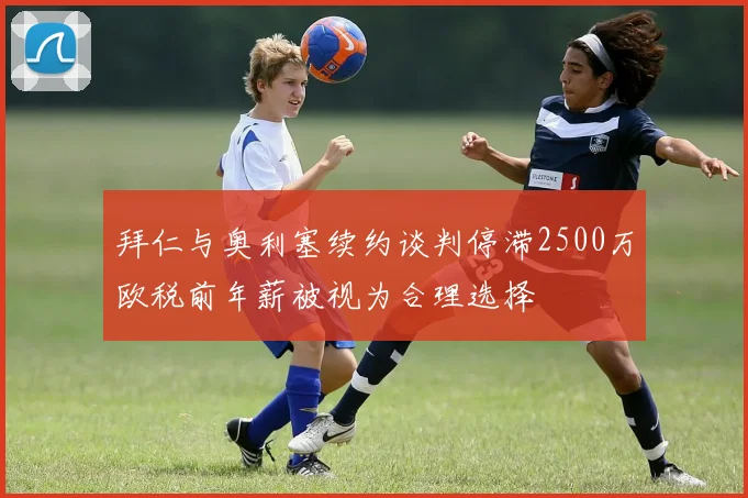 拜仁与奥利塞续约谈判停滞2500万欧税前年薪被视为合理选择