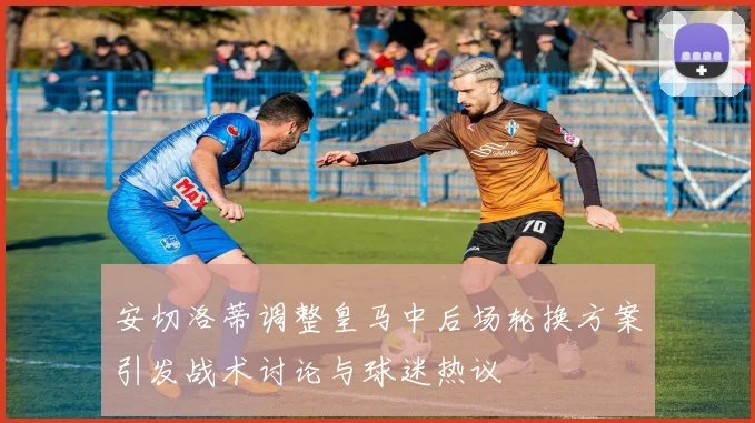 安切洛蒂调整皇马中后场轮换方案引发战术讨论与球迷热议