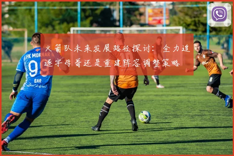 火箭队未来发展路径探讨：全力追逐字母哥还是重建阵容调整策略