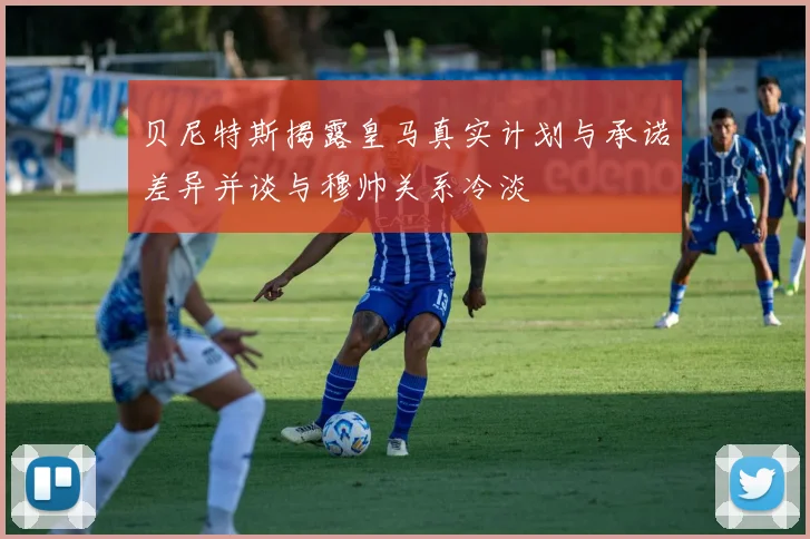 贝尼特斯揭露皇马真实计划与承诺差异并谈与穆帅关系冷淡