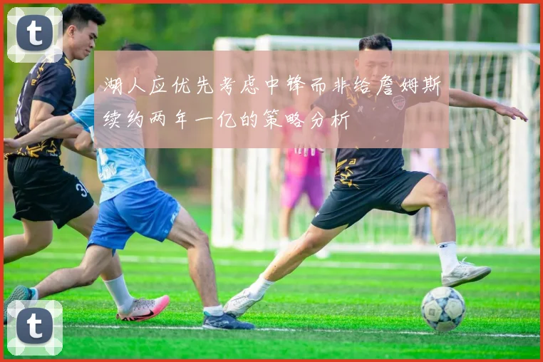 湖人应优先考虑中锋而非给詹姆斯续约两年一亿的策略分析