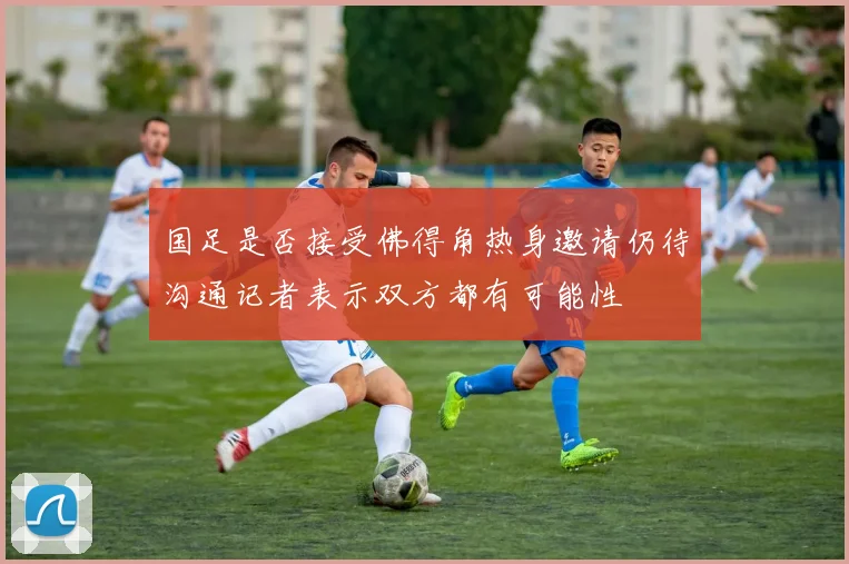 国足是否接受佛得角热身邀请仍待沟通记者表示双方都有可能性