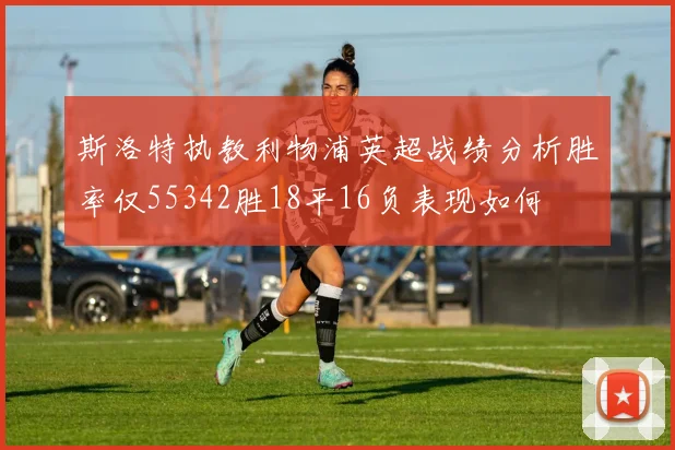 斯洛特执教利物浦英超战绩分析胜率仅55342胜18平16负表现如何