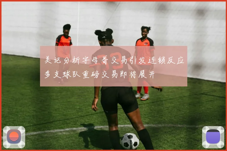 美记分析字母哥交易引发连锁反应多支球队重磅交易即将展开