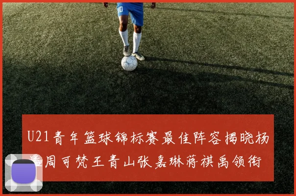U21青年篮球锦标赛最佳阵容揭晓杨溢周可梵王青山张嘉琳蒋祺禹领衔出战