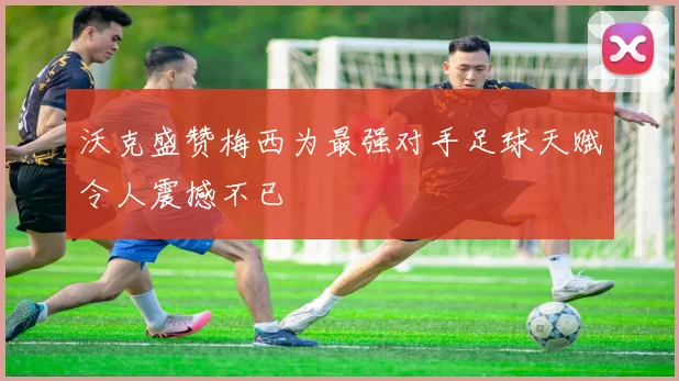 沃克盛赞梅西为最强对手足球天赋令人震撼不已
