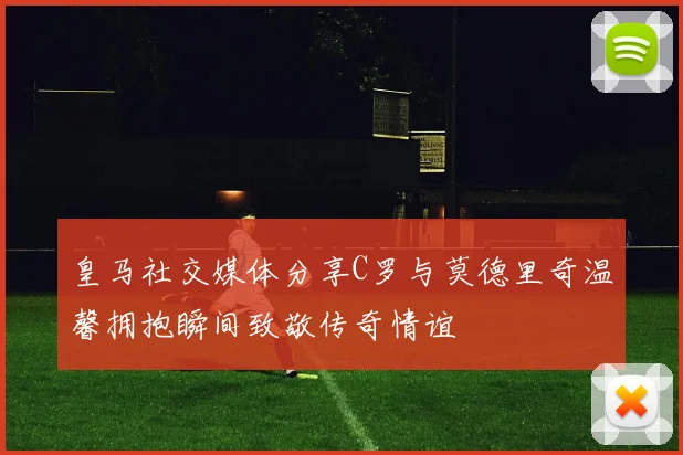皇马社交媒体分享C罗与莫德里奇温馨拥抱瞬间致敬传奇情谊