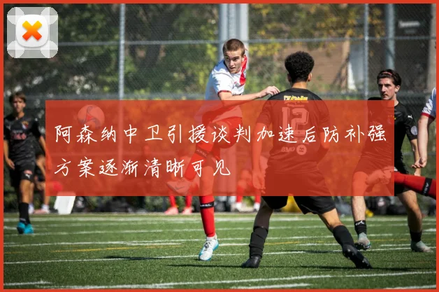 阿森纳中卫引援谈判加速后防补强方案逐渐清晰可见