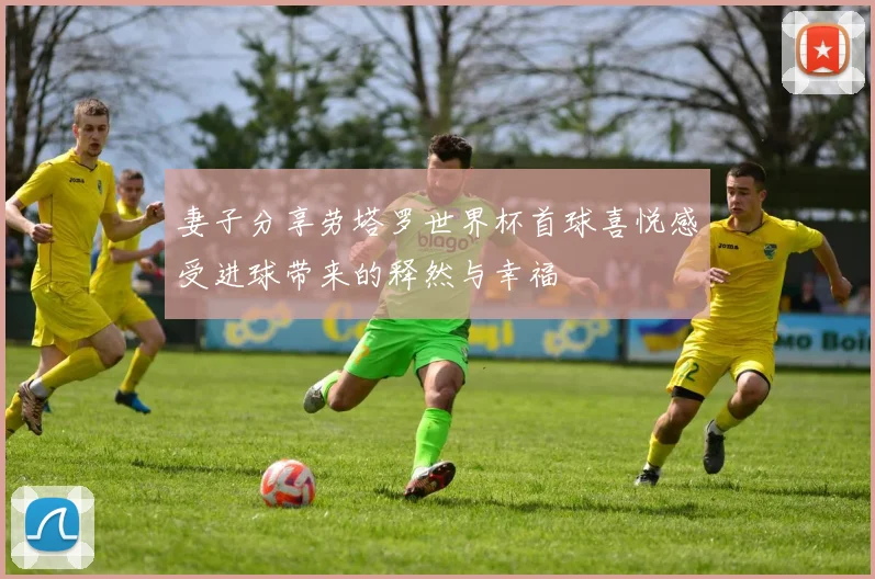 妻子分享劳塔罗世界杯首球喜悦感受进球带来的释然与幸福