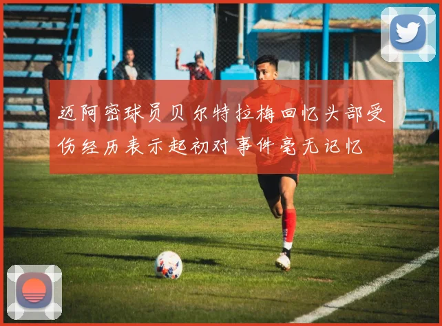 迈阿密球员贝尔特拉梅回忆头部受伤经历表示起初对事件毫无记忆