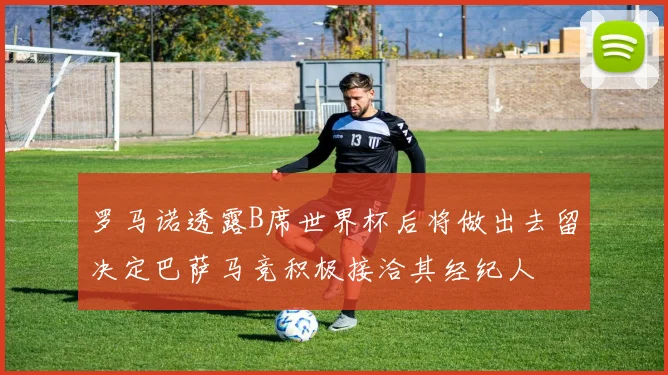 罗马诺透露B席世界杯后将做出去留决定巴萨马竞积极接洽其经纪人